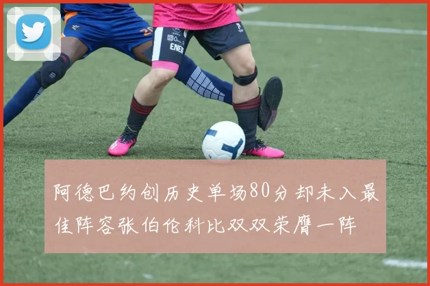 阿德巴约创历史单场80分却未入最佳阵容张伯伦科比双双荣膺一阵