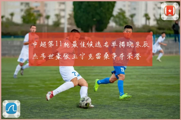 中超第11轮最佳候选名单揭晓朱辰杰韦世豪张玉宁克雷桑争夺荣誉