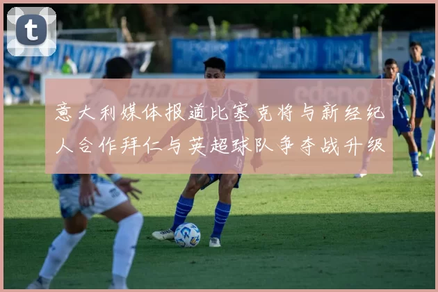 意大利媒体报道比塞克将与新经纪人合作拜仁与英超球队争夺战升级