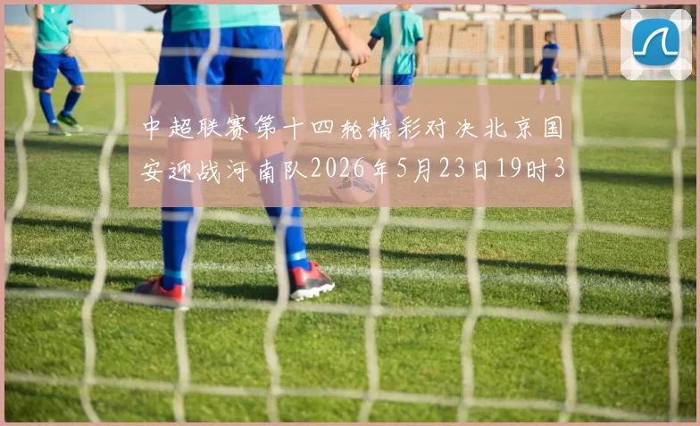 中超联赛第十四轮精彩对决北京国安迎战河南队2026年5月23日19时35分开赛
