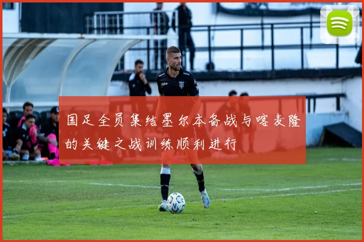 国足全员集结墨尔本备战与喀麦隆的关键之战训练顺利进行