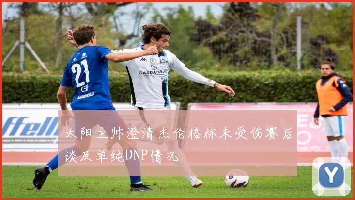 太阳主帅澄清杰伦格林未受伤赛后谈及单纯DNP情况