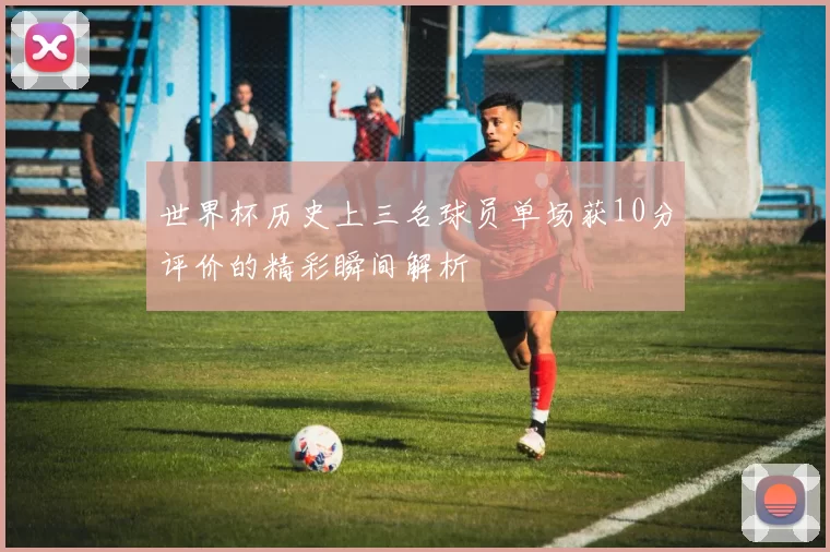 世界杯历史上三名球员单场获10分评价的精彩瞬间解析