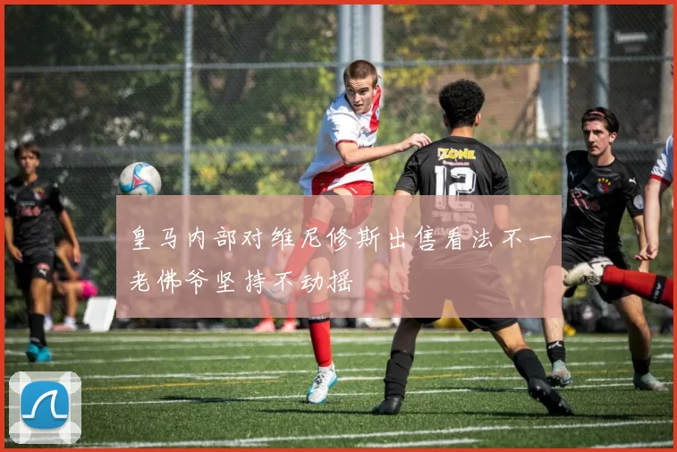 皇马内部对维尼修斯出售看法不一老佛爷坚持不动摇