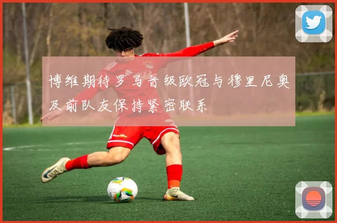 博维期待罗马晋级欧冠与穆里尼奥及前队友保持紧密联系