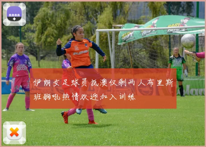 伊朗女足球员抵澳仅剩两人布里斯班狮吼热情欢迎加入训练