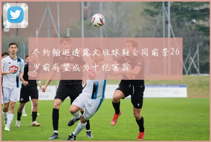 乔约翰逊透露文班球鞋合同前景26岁前有望成为十亿富翁