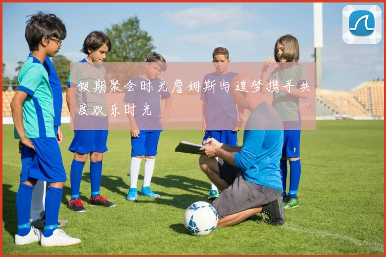 假期聚会时光詹姆斯与追梦携手共度欢乐时光