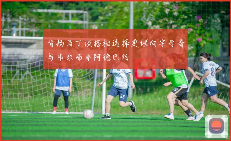 肯扬马丁谈搭档选择更倾向字母哥与韦尔而非阿德巴约