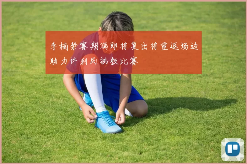 李楠禁赛期满即将复出将重返场边助力许利民执教比赛