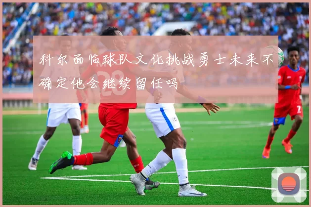 科尔面临球队文化挑战勇士未来不确定他会继续留任吗