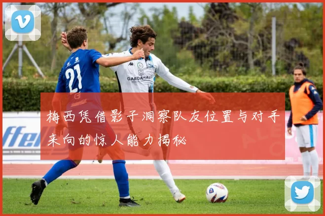 梅西凭借影子洞察队友位置与对手来向的惊人能力揭秘