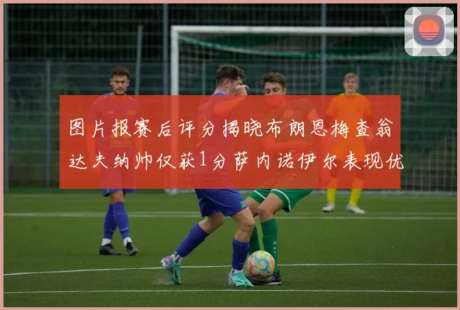 图片报赛后评分揭晓布朗恩梅查翁达夫纳帅仅获1分萨内诺伊尔表现优异获3分