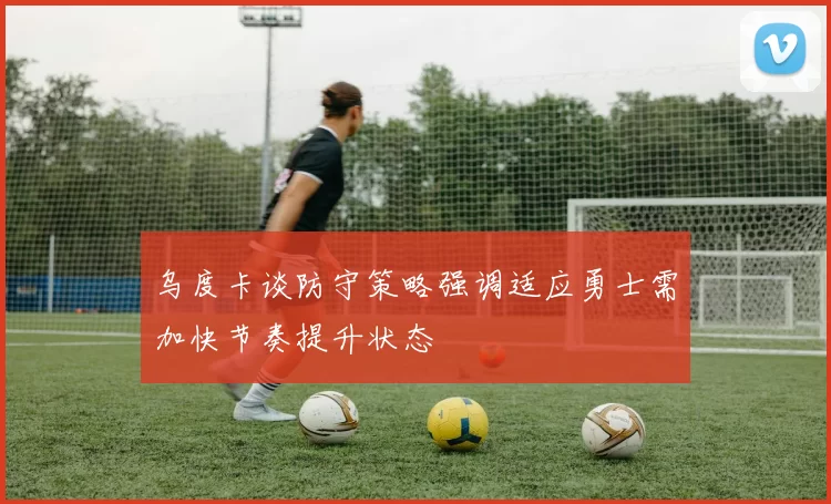 乌度卡谈防守策略强调适应勇士需加快节奏提升状态